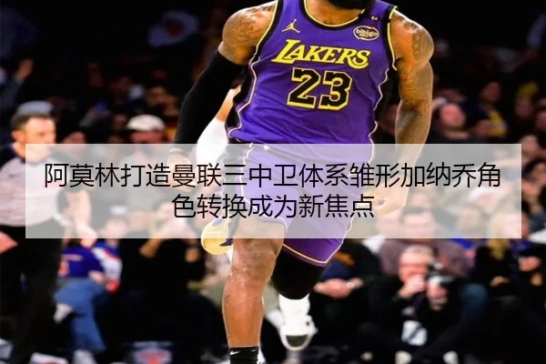 阿莫林打造曼联三中卫体系雏形加纳乔角色转换成为新焦点