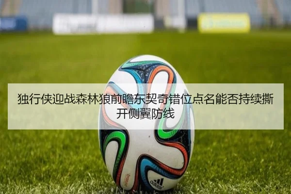 独行侠迎战森林狼前瞻东契奇错位点名能否持续撕开侧翼防线