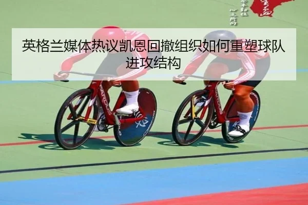 英格兰媒体热议凯恩回撤组织如何重塑球队进攻结构