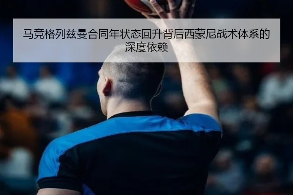 马竞格列兹曼合同年状态回升背后西蒙尼战术体系的深度依赖